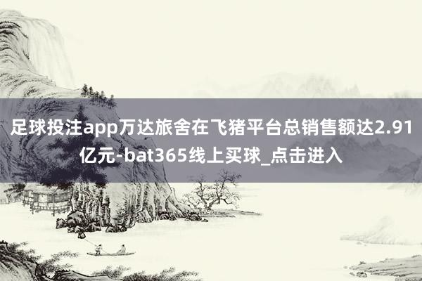 足球投注app万达旅舍在飞猪平台总销售额达2.91亿元-bat365线上买球_点击进入