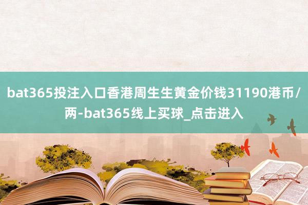 bat365投注入口香港周生生黄金价钱31190港币/两-bat365线上买球_点击进入