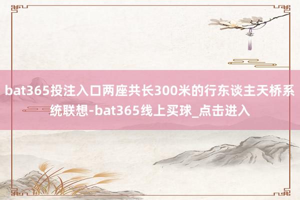 bat365投注入口两座共长300米的行东谈主天桥系统联想-bat365线上买球_点击进入
