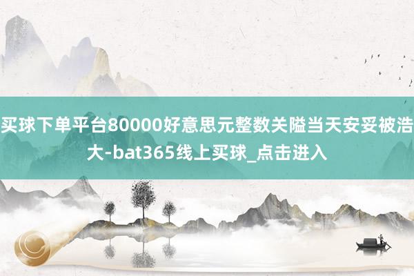 买球下单平台80000好意思元整数关隘当天安妥被浩大-bat365线上买球_点击进入