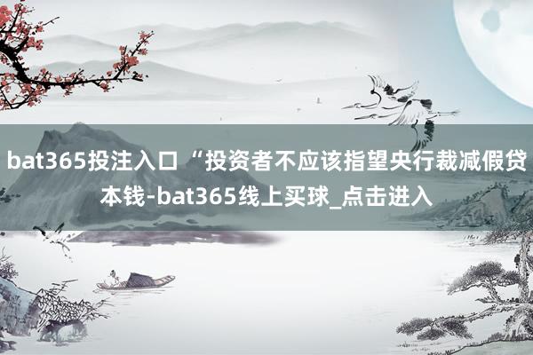 bat365投注入口 “投资者不应该指望央行裁减假贷本钱-bat365线上买球_点击进入