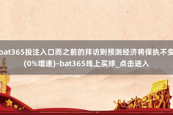 bat365投注入口而之前的拜访则预测经济将保执不变(0%增速)-bat365线上买球_点击进入
