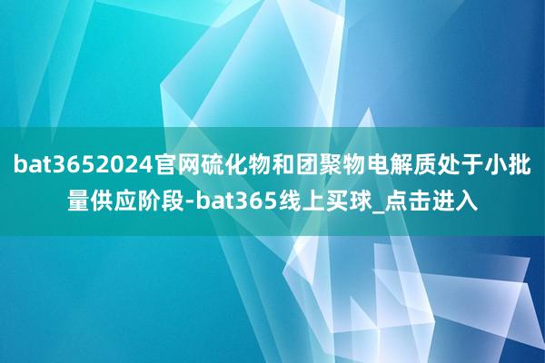 bat3652024官网硫化物和团聚物电解质处于小批量供应阶段-bat365线上买球_点击进入