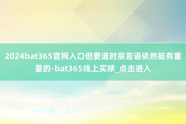 2024bat365官网入口但要道时辰言语依然挺有重量的-bat365线上买球_点击进入