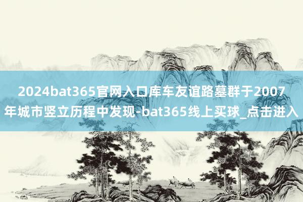 2024bat365官网入口库车友谊路墓群于2007年城市竖立历程中发现-bat365线上买球_点击进入