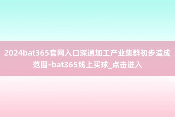 2024bat365官网入口深通加工产业集群初步造成范围-bat365线上买球_点击进入