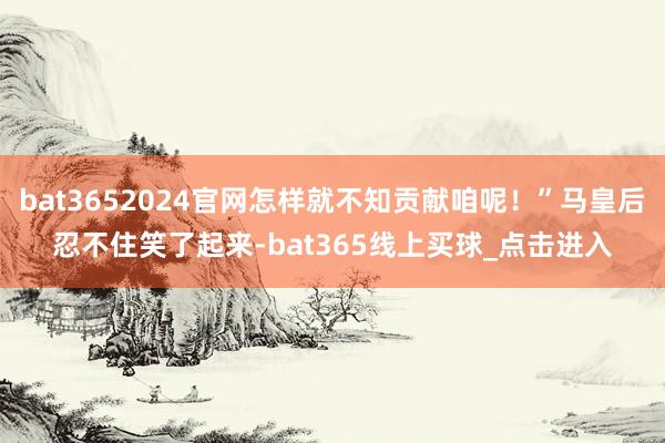 bat3652024官网怎样就不知贡献咱呢！”马皇后忍不住笑了起来-bat365线上买球_点击进入