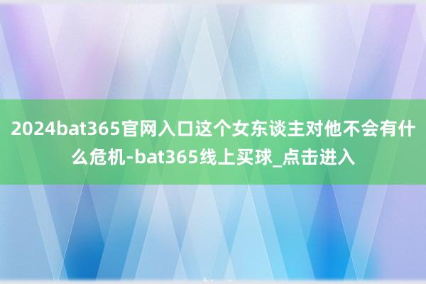 2024bat365官网入口这个女东谈主对他不会有什么危机-bat365线上买球_点击进入