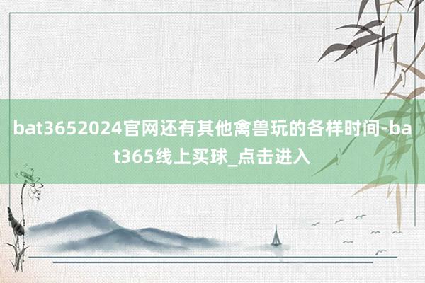 bat3652024官网还有其他禽兽玩的各样时间-bat365线上买球_点击进入