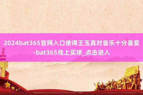2024bat365官网入口使得王玉真对音乐十分喜爱-bat365线上买球_点击进入