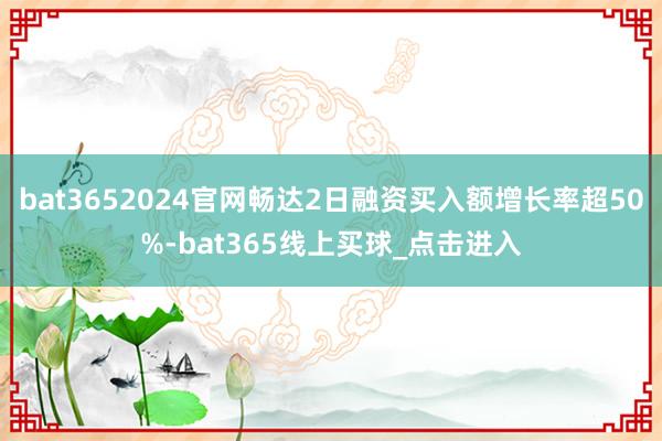 bat3652024官网畅达2日融资买入额增长率超50%-bat365线上买球_点击进入