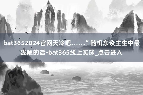 bat3652024官网天冷吧……”随机东谈主生中最浅陋的话-bat365线上买球_点击进入