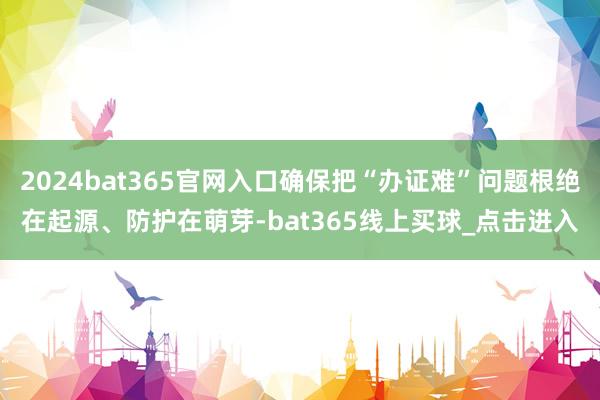 2024bat365官网入口确保把“办证难”问题根绝在起源、防护在萌芽-bat365线上买球_点击进入