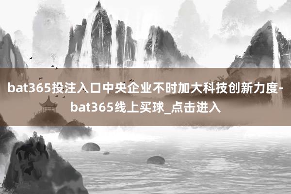 bat365投注入口中央企业不时加大科技创新力度-bat365线上买球_点击进入