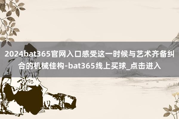 2024bat365官网入口感受这一时候与艺术齐备纠合的机械佳构-bat365线上买球_点击进入