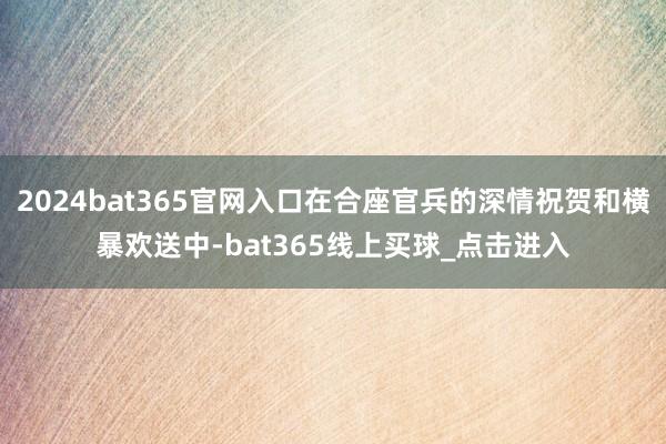 2024bat365官网入口在合座官兵的深情祝贺和横暴欢送中-bat365线上买球_点击进入