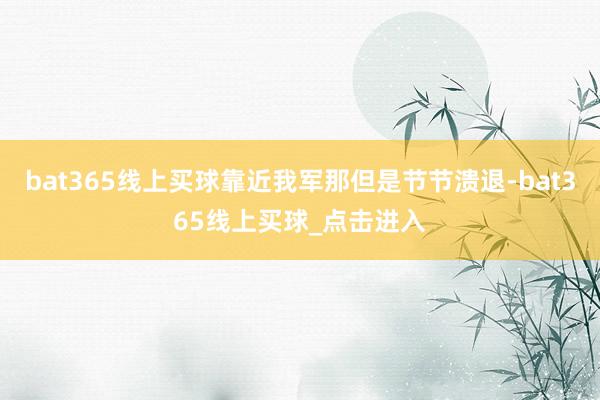 bat365线上买球靠近我军那但是节节溃退-bat365线上买球_点击进入