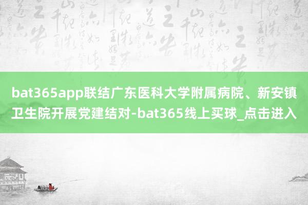 bat365app联结广东医科大学附属病院、新安镇卫生院开展党建结对-bat365线上买球_点击进入