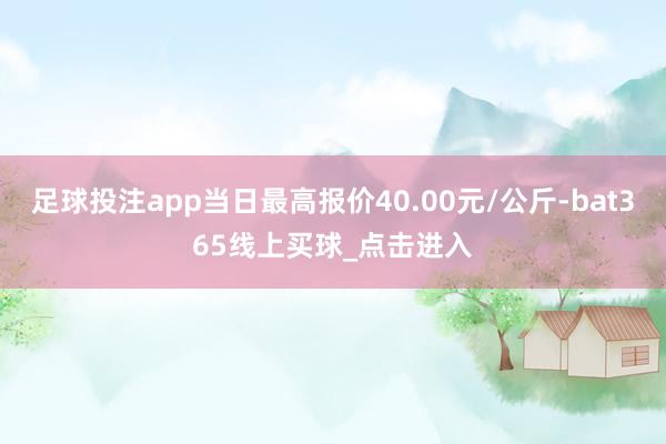 足球投注app当日最高报价40.00元/公斤-bat365线上买球_点击进入