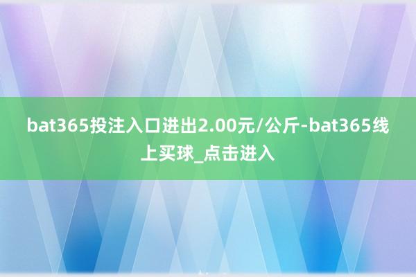 bat365投注入口进出2.00元/公斤-bat365线上买球_点击进入