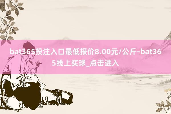 bat365投注入口最低报价8.00元/公斤-bat365线上买球_点击进入