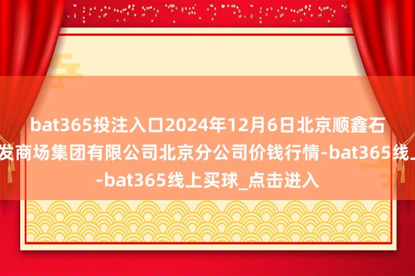 bat365投注入口2024年12月6日北京顺鑫石门海外农居品批发商场集团有限公司北京分公司价钱行情-bat365线上买球_点击进入