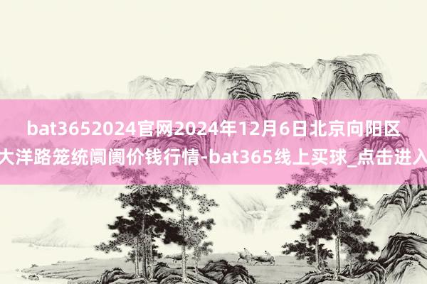 bat3652024官网2024年12月6日北京向阳区大洋路笼统阛阓价钱行情-bat365线上买球_点击进入