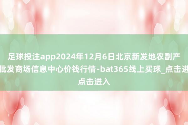 足球投注app2024年12月6日北京新发地农副产物批发商场信息中心价钱行情-bat365线上买球_点击进入