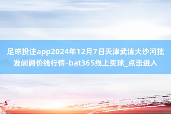 足球投注app2024年12月7日天津武清大沙河批发阛阓价钱行情-bat365线上买球_点击进入