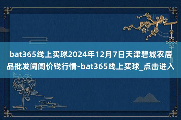 bat365线上买球2024年12月7日天津碧城农居品批发阛阓价钱行情-bat365线上买球_点击进入