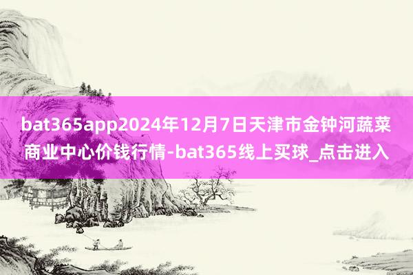 bat365app2024年12月7日天津市金钟河蔬菜商业中心价钱行情-bat365线上买球_点击进入
