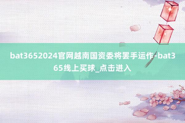 bat3652024官网越南国资委将罢手运作-bat365线上买球_点击进入