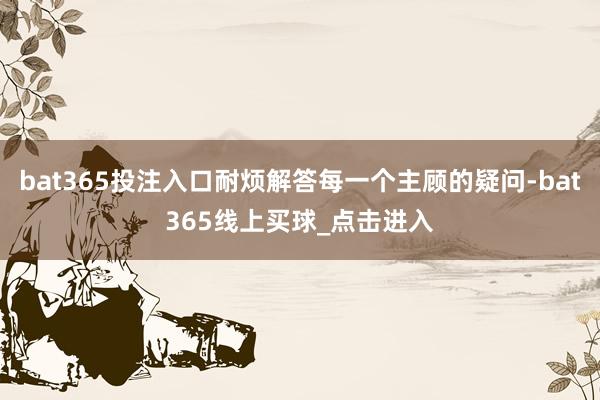 bat365投注入口耐烦解答每一个主顾的疑问-bat365线上买球_点击进入