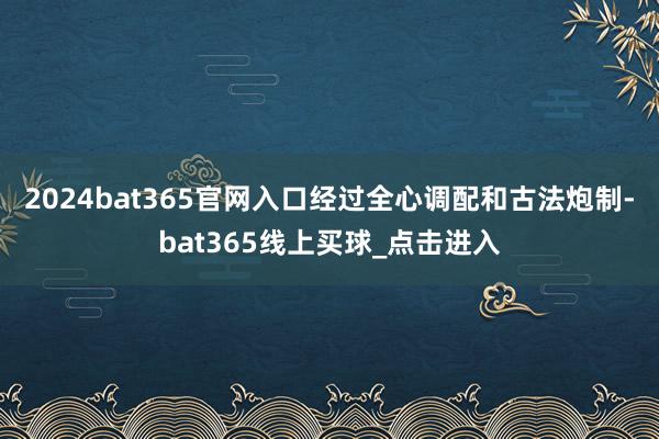 2024bat365官网入口经过全心调配和古法炮制-bat365线上买球_点击进入
