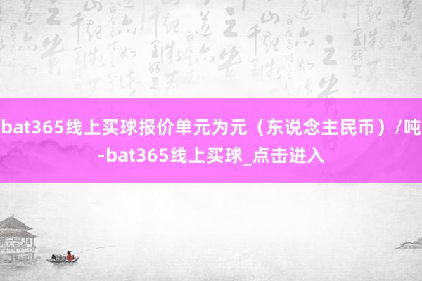 bat365线上买球报价单元为元（东说念主民币）/吨-bat365线上买球_点击进入