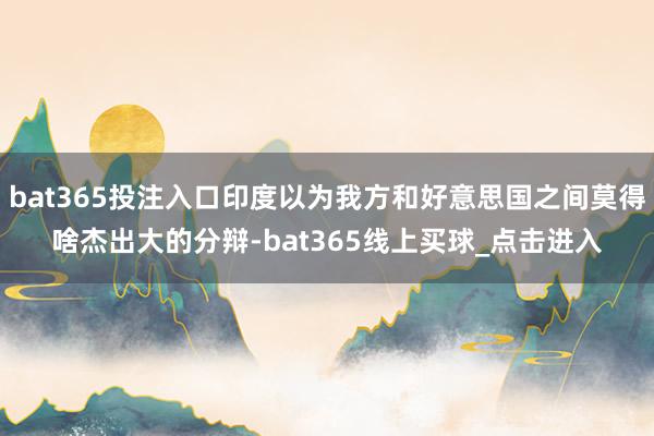 bat365投注入口印度以为我方和好意思国之间莫得啥杰出大的分辩-bat365线上买球_点击进入