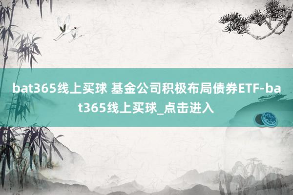 bat365线上买球 基金公司积极布局债券ETF-bat365线上买球_点击进入