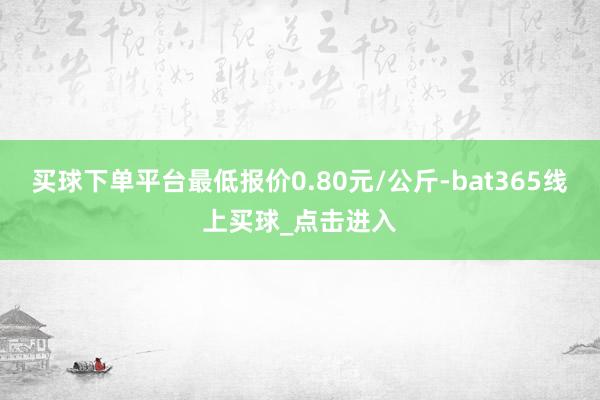 买球下单平台最低报价0.80元/公斤-bat365线上买球_点击进入