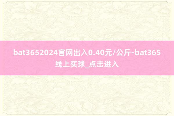 bat3652024官网出入0.40元/公斤-bat365线上买球_点击进入