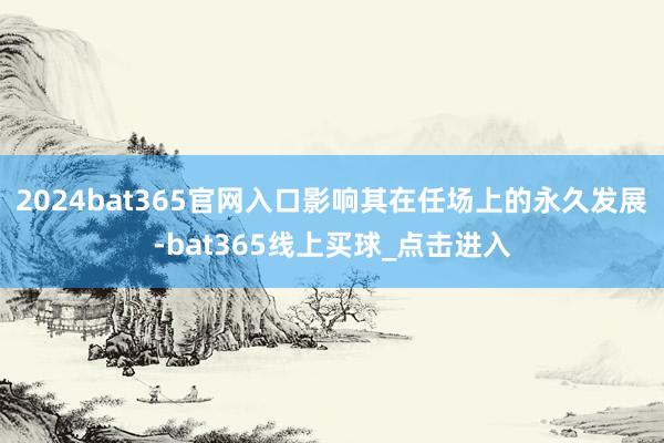 2024bat365官网入口影响其在任场上的永久发展-bat365线上买球_点击进入