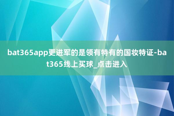 bat365app更进军的是领有特有的国妆特证-bat365线上买球_点击进入