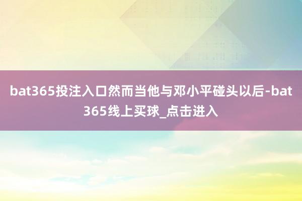 bat365投注入口然而当他与邓小平碰头以后-bat365线上买球_点击进入