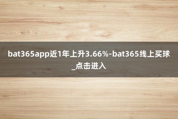 bat365app近1年上升3.66%-bat365线上买球_点击进入