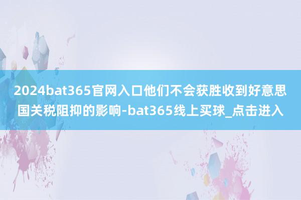 2024bat365官网入口他们不会获胜收到好意思国关税阻抑的影响-bat365线上买球_点击进入