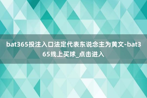 bat365投注入口法定代表东说念主为黄文-bat365线上买球_点击进入