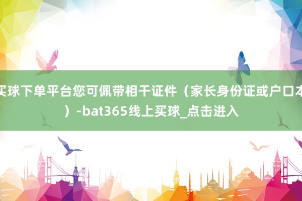 买球下单平台您可佩带相干证件（家长身份证或户口本）-bat365线上买球_点击进入