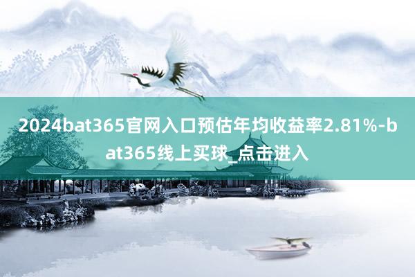 2024bat365官网入口预估年均收益率2.81%-bat365线上买球_点击进入