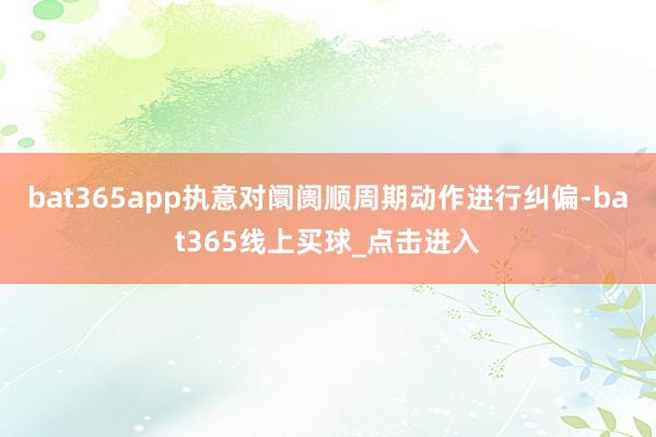 bat365app执意对阛阓顺周期动作进行纠偏-bat365线上买球_点击进入