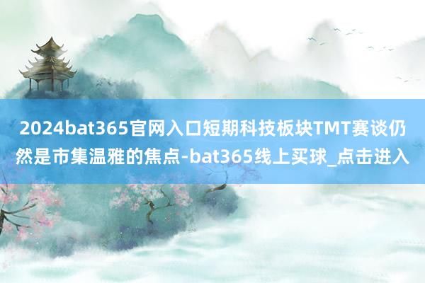 2024bat365官网入口短期科技板块TMT赛谈仍然是市集温雅的焦点-bat365线上买球_点击进入