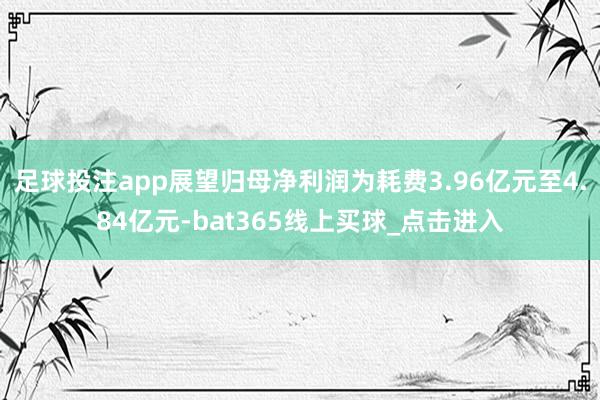 足球投注app展望归母净利润为耗费3.96亿元至4.84亿元-bat365线上买球_点击进入